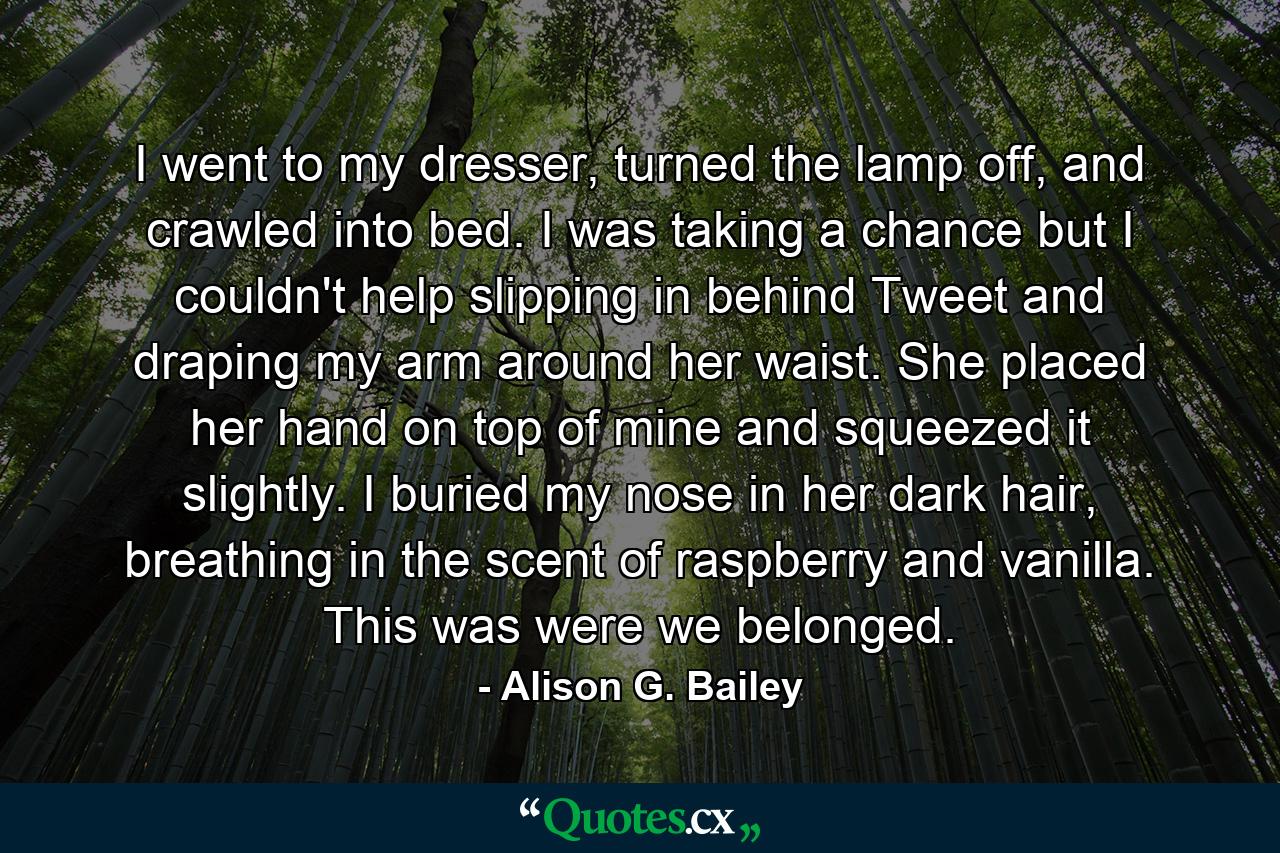 I went to my dresser, turned the lamp off, and crawled into bed. I was taking a chance but I couldn't help slipping in behind Tweet and draping my arm around her waist. She placed her hand on top of mine and squeezed it slightly. I buried my nose in her dark hair, breathing in the scent of raspberry and vanilla. This was were we belonged. - Quote by Alison G. Bailey