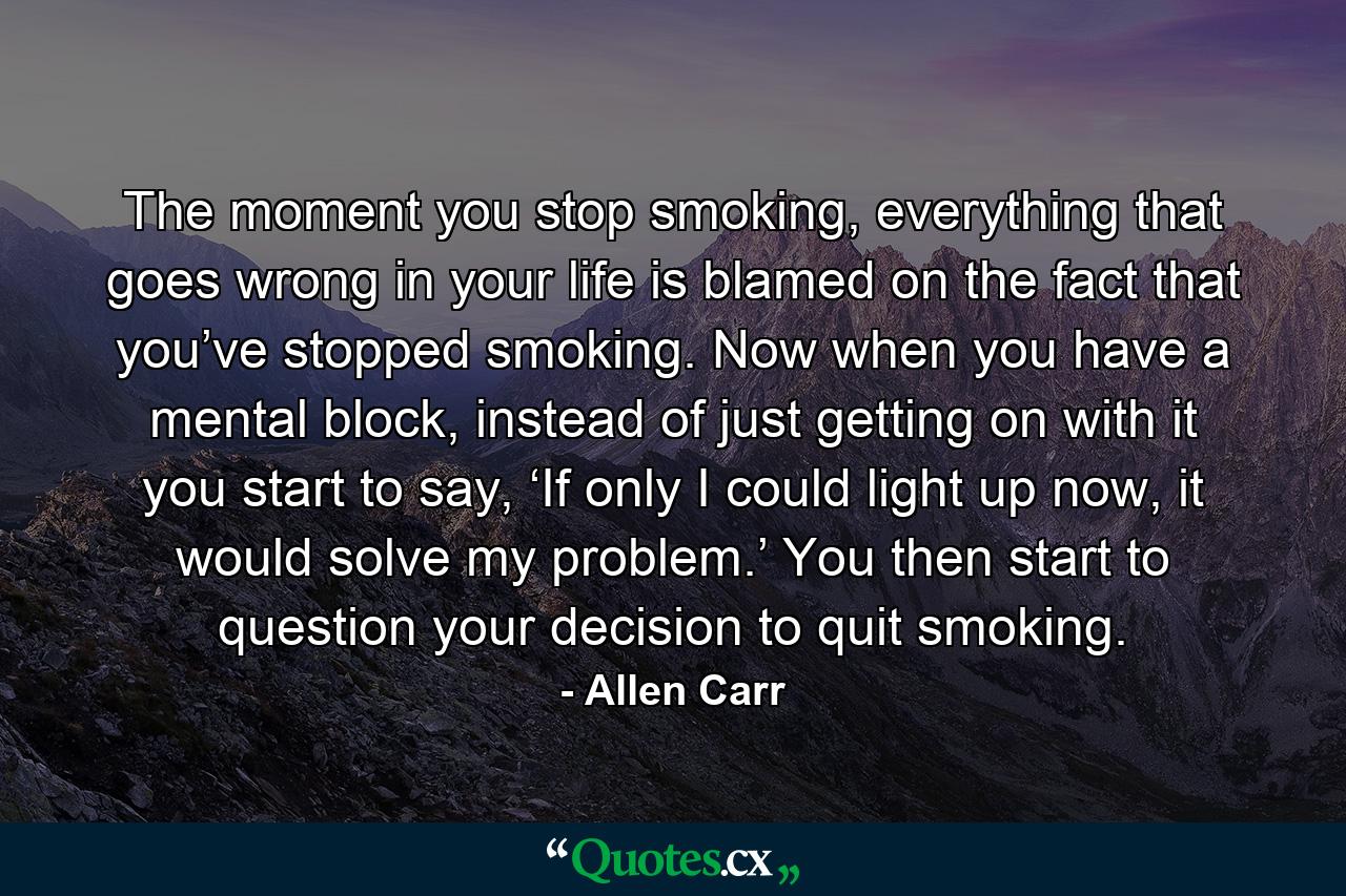 The moment you stop smoking, everything that goes wrong in your life is blamed on the fact that you’ve stopped smoking. Now when you have a mental block, instead of just getting on with it you start to say, ‘If only I could light up now, it would solve my problem.’ You then start to question your decision to quit smoking. - Quote by Allen Carr