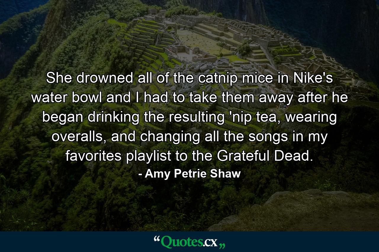 She drowned all of the catnip mice in Nike's water bowl and I had to take them away after he began drinking the resulting 'nip tea, wearing overalls, and changing all the songs in my favorites playlist to the Grateful Dead. - Quote by Amy Petrie Shaw