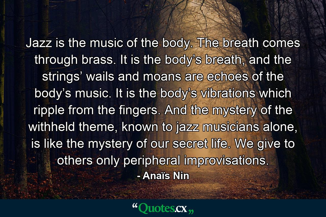 Jazz is the music of the body. The breath comes through brass. It is the body’s breath, and the strings’ wails and moans are echoes of the body’s music. It is the body’s vibrations which ripple from the fingers. And the mystery of the withheld theme, known to jazz musicians alone, is like the mystery of our secret life. We give to others only peripheral improvisations. - Quote by Anaïs Nin