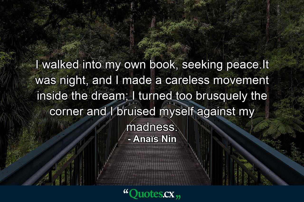 I walked into my own book, seeking peace.It was night, and I made a careless movement inside the dream; I turned too brusquely the corner and I bruised myself against my madness. - Quote by Anaïs Nin