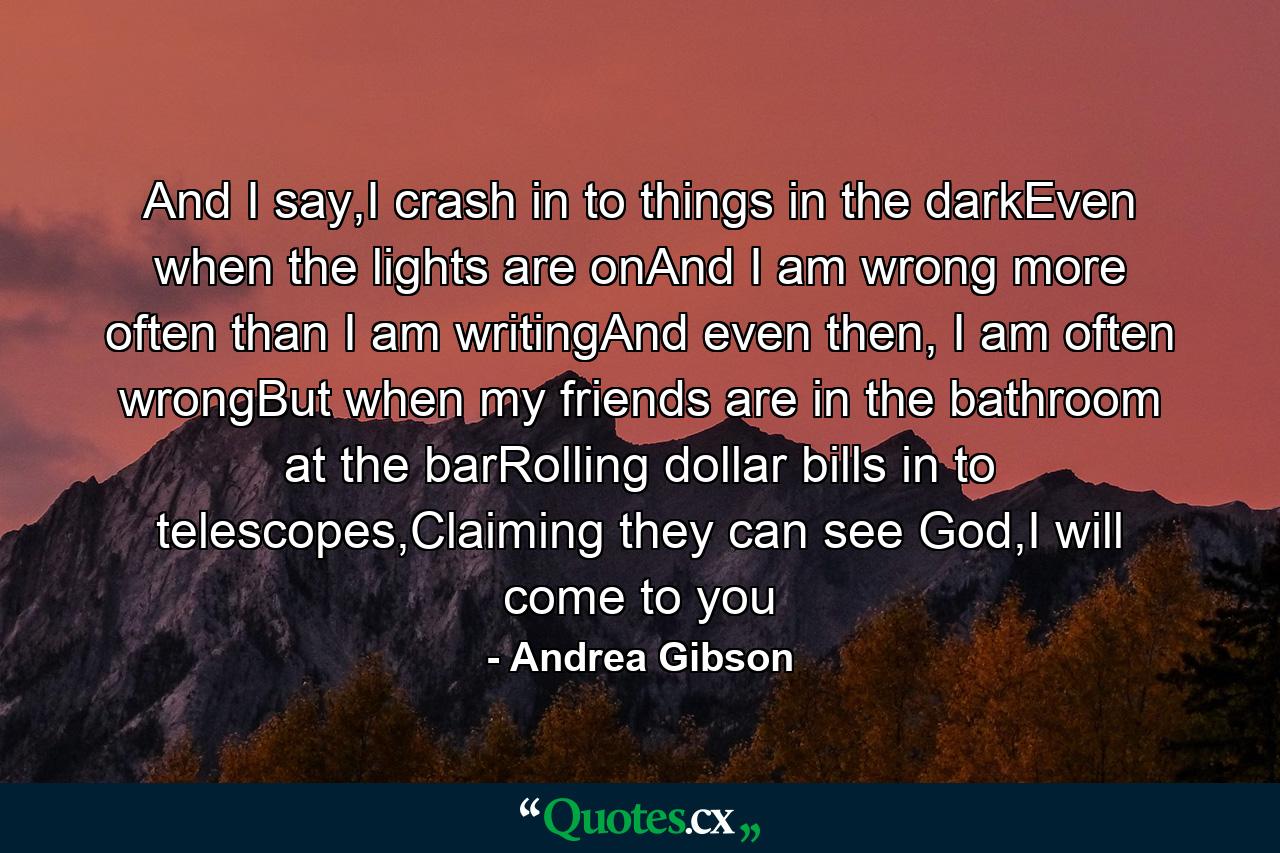 And I say,I crash in to things in the darkEven when the lights are onAnd I am wrong more often than I am writingAnd even then, I am often wrongBut when my friends are in the bathroom at the barRolling dollar bills in to telescopes,Claiming they can see God,I will come to you - Quote by Andrea Gibson