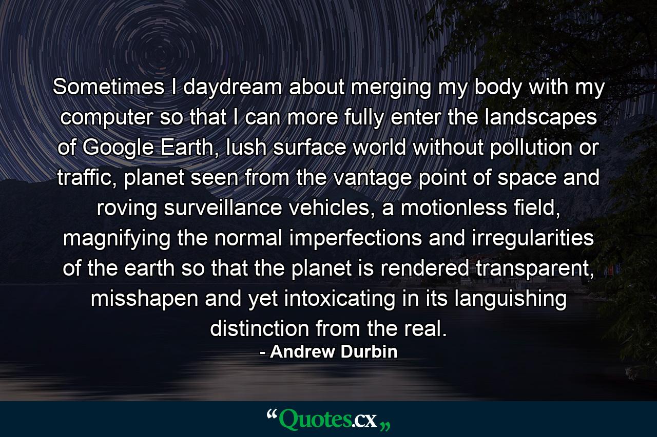 Sometimes I daydream about merging my body with my computer so that I can more fully enter the landscapes of Google Earth, lush surface world without pollution or traffic, planet seen from the vantage point of space and roving surveillance vehicles, a motionless field, magnifying the normal imperfections and irregularities of the earth so that the planet is rendered transparent, misshapen and yet intoxicating in its languishing distinction from the real. - Quote by Andrew Durbin