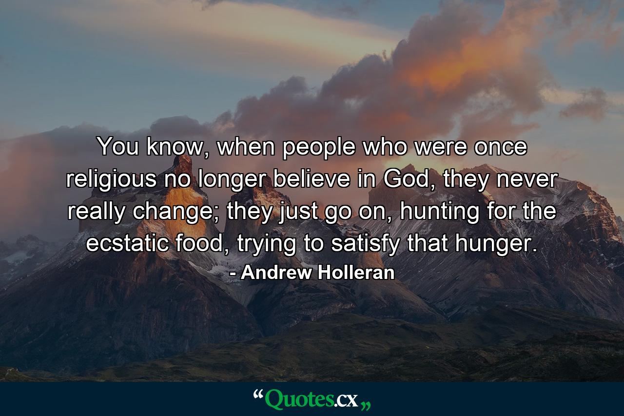 You know, when people who were once religious no longer believe in God, they never really change; they just go on, hunting for the ecstatic food, trying to satisfy that hunger. - Quote by Andrew Holleran