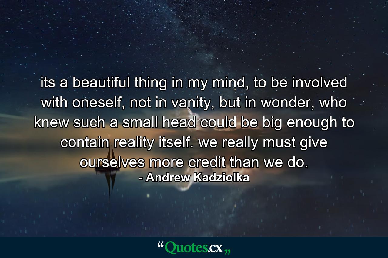 its a beautiful thing in my mind, to be involved with oneself, not in vanity, but in wonder, who knew such a small head could be big enough to contain reality itself. we really must give ourselves more credit than we do. - Quote by Andrew Kadziolka