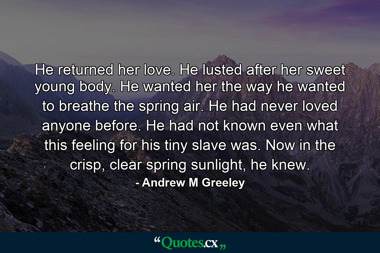 He returned her love. He lusted after her sweet young body. He wanted her the way he wanted to breathe the spring air. He had never loved anyone before. He had not known even what this feeling for his tiny slave was. Now in the crisp, clear spring sunlight, he knew. - Quote by Andrew M Greeley