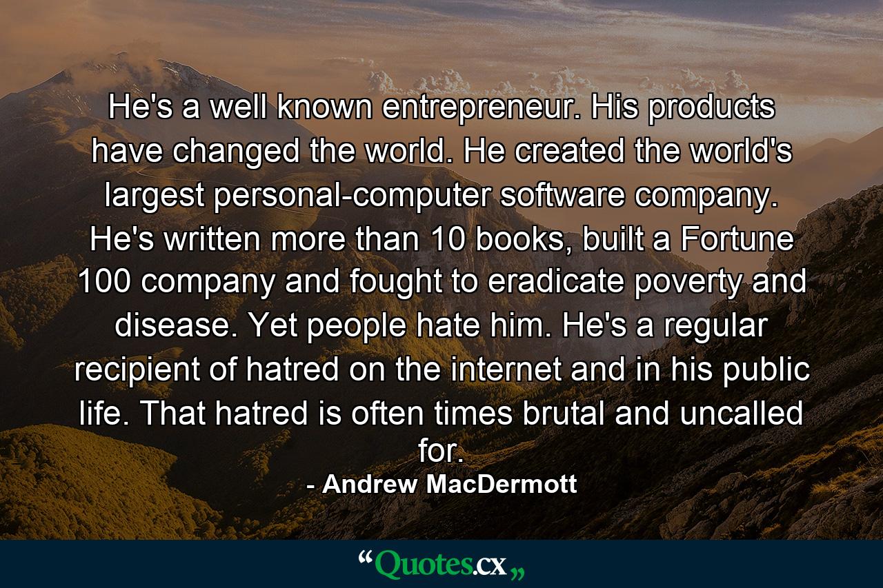 He's a well known entrepreneur. His products have changed the world. He created the world's largest personal-computer software company. He's written more than 10 books, built a Fortune 100 company and fought to eradicate poverty and disease. Yet people hate him. He's a regular recipient of hatred on the internet and in his public life. That hatred is often times brutal and uncalled for. - Quote by Andrew MacDermott