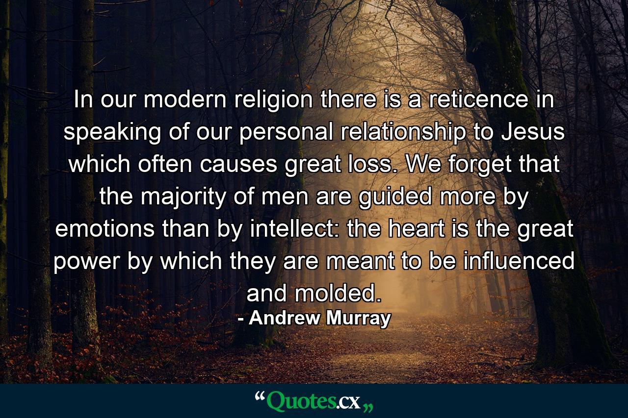 In our modern religion there is a reticence in speaking of our personal relationship to Jesus which often causes great loss. We forget that the majority of men are guided more by emotions than by intellect: the heart is the great power by which they are meant to be influenced and molded. - Quote by Andrew Murray