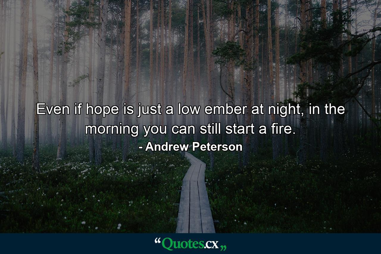 Even if hope is just a low ember at night, in the morning you can still start a fire. - Quote by Andrew Peterson