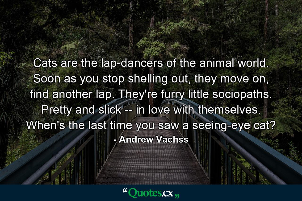 Cats are the lap-dancers of the animal world. Soon as you stop shelling out, they move on, find another lap. They're furry little sociopaths. Pretty and slick -- in love with themselves. When's the last time you saw a seeing-eye cat? - Quote by Andrew Vachss