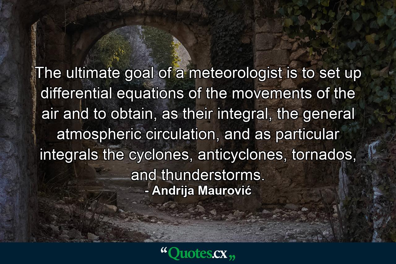 The ultimate goal of a meteorologist is to set up differential equations of the movements of the air and to obtain, as their integral, the general atmospheric circulation, and as particular integrals the cyclones, anticyclones, tornados, and thunderstorms. - Quote by Andrija Maurović