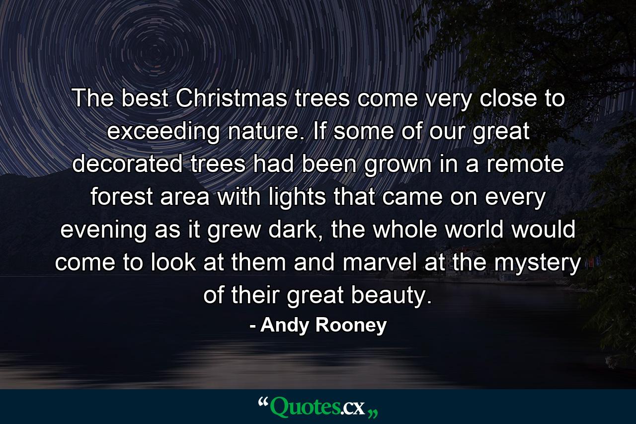 The best Christmas trees come very close to exceeding nature. If some of our great decorated trees had been grown in a remote forest area with lights that came on every evening as it grew dark, the whole world would come to look at them and marvel at the mystery of their great beauty. - Quote by Andy Rooney