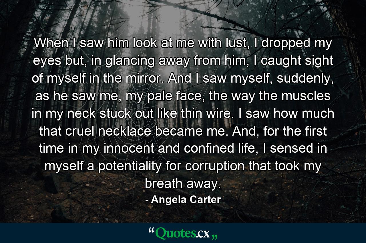 When I saw him look at me with lust, I dropped my eyes but, in glancing away from him, I caught sight of myself in the mirror. And I saw myself, suddenly, as he saw me, my pale face, the way the muscles in my neck stuck out like thin wire. I saw how much that cruel necklace became me. And, for the first time in my innocent and confined life, I sensed in myself a potentiality for corruption that took my breath away. - Quote by Angela Carter