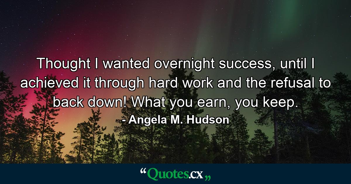 Thought I wanted overnight success, until I achieved it through hard work and the refusal to back down! What you earn, you keep. - Quote by Angela M. Hudson