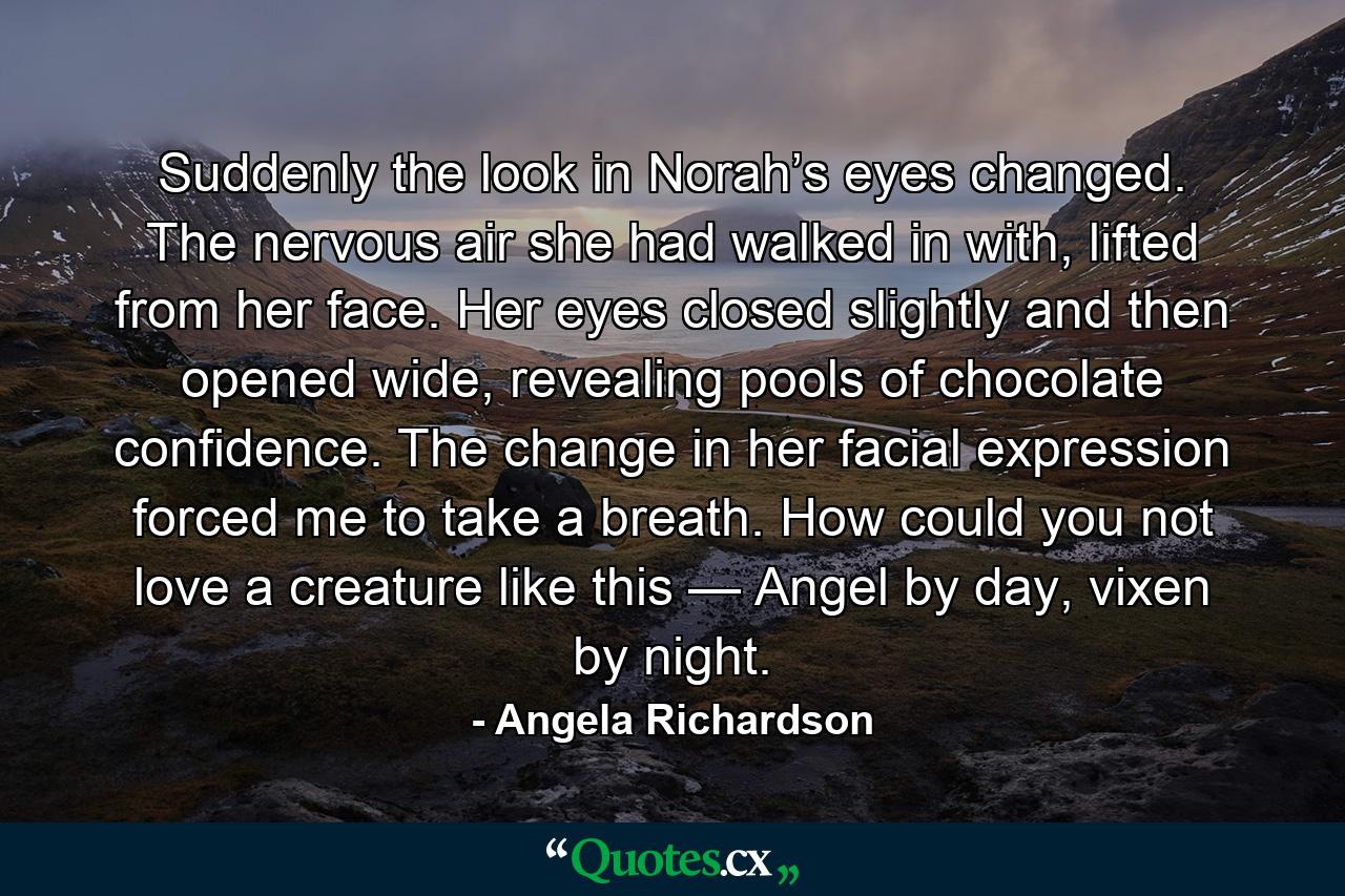 Suddenly the look in Norah’s eyes changed. The nervous air she had walked in with, lifted from her face. Her eyes closed slightly and then opened wide, revealing pools of chocolate confidence. The change in her facial expression forced me to take a breath. How could you not love a creature like this — Angel by day, vixen by night. - Quote by Angela Richardson