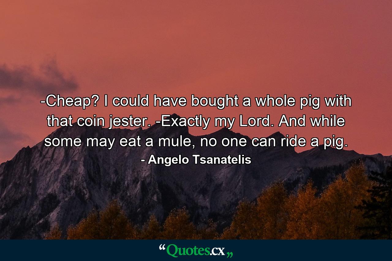 -Cheap? I could have bought a whole pig with that coin jester. -Exactly my Lord. And while some may eat a mule, no one can ride a pig. - Quote by Angelo Tsanatelis