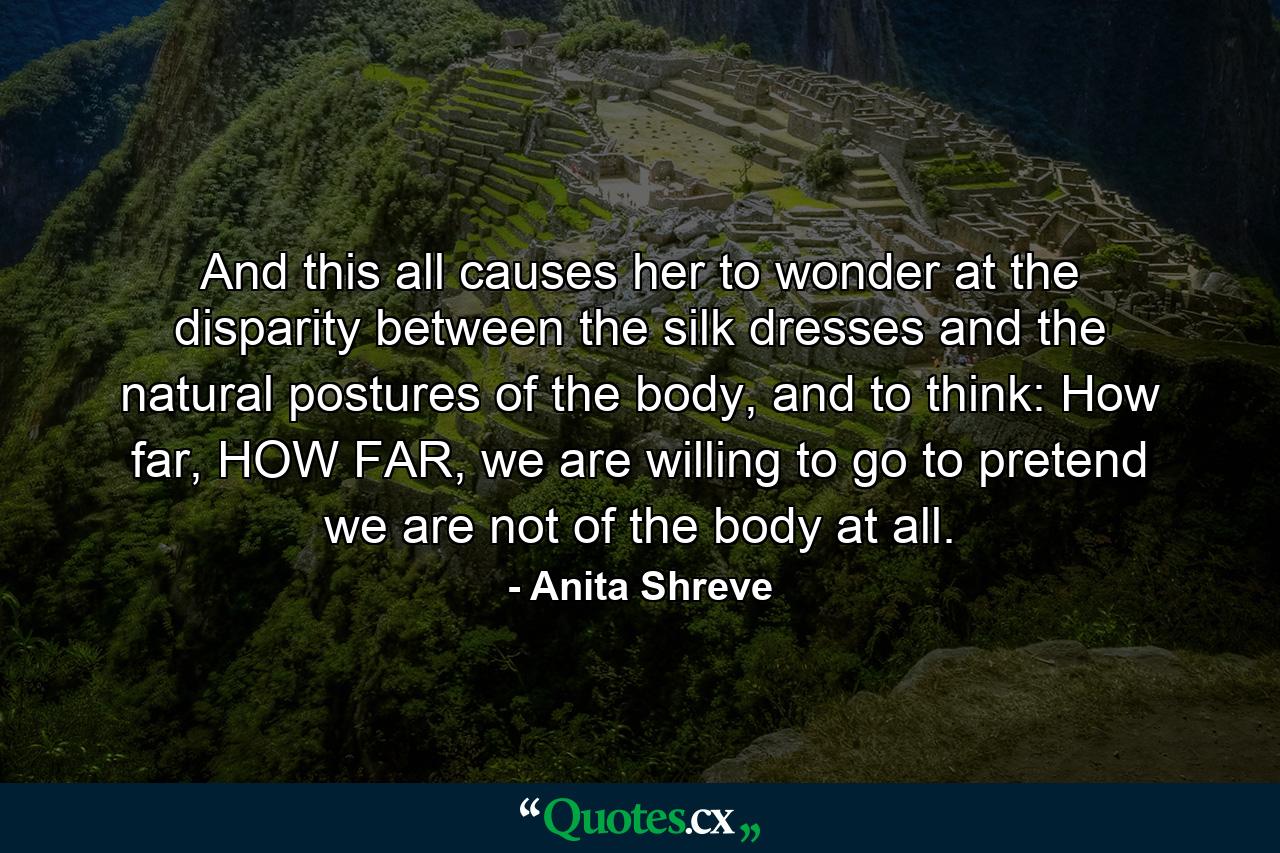 And this all causes her to wonder at the disparity between the silk dresses and the natural postures of the body, and to think: How far, HOW FAR, we are willing to go to pretend we are not of the body at all. - Quote by Anita Shreve