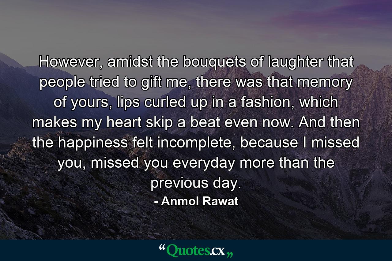 However, amidst the bouquets of laughter that people tried to gift me, there was that memory of yours, lips curled up in a fashion, which makes my heart skip a beat even now. And then the happiness felt incomplete, because I missed you, missed you everyday more than the previous day. - Quote by Anmol Rawat