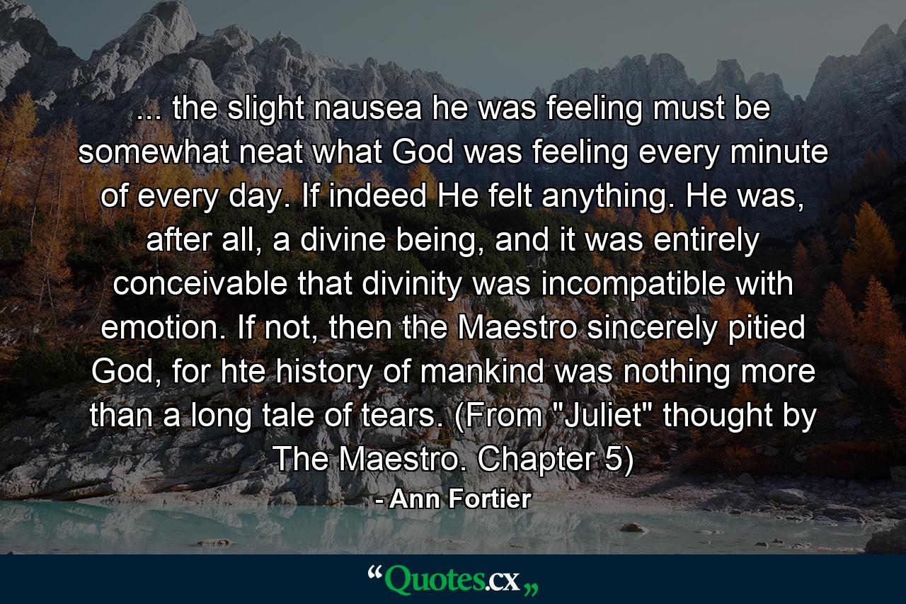 ... the slight nausea he was feeling must be somewhat neat what God was feeling every minute of every day. If indeed He felt anything. He was, after all, a divine being, and it was entirely conceivable that divinity was incompatible with emotion. If not, then the Maestro sincerely pitied God, for hte history of mankind was nothing more than a long tale of tears. (From 