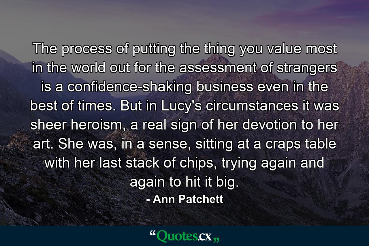 The process of putting the thing you value most in the world out for the assessment of strangers is a confidence-shaking business even in the best of times. But in Lucy's circumstances it was sheer heroism, a real sign of her devotion to her art. She was, in a sense, sitting at a craps table with her last stack of chips, trying again and again to hit it big. - Quote by Ann Patchett