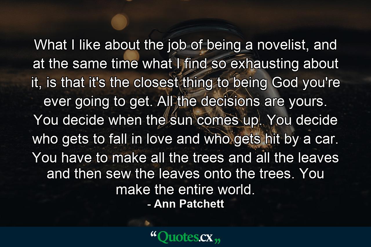 What I like about the job of being a novelist, and at the same time what I find so exhausting about it, is that it's the closest thing to being God you're ever going to get. All the decisions are yours. You decide when the sun comes up. You decide who gets to fall in love and who gets hit by a car. You have to make all the trees and all the leaves and then sew the leaves onto the trees. You make the entire world. - Quote by Ann Patchett