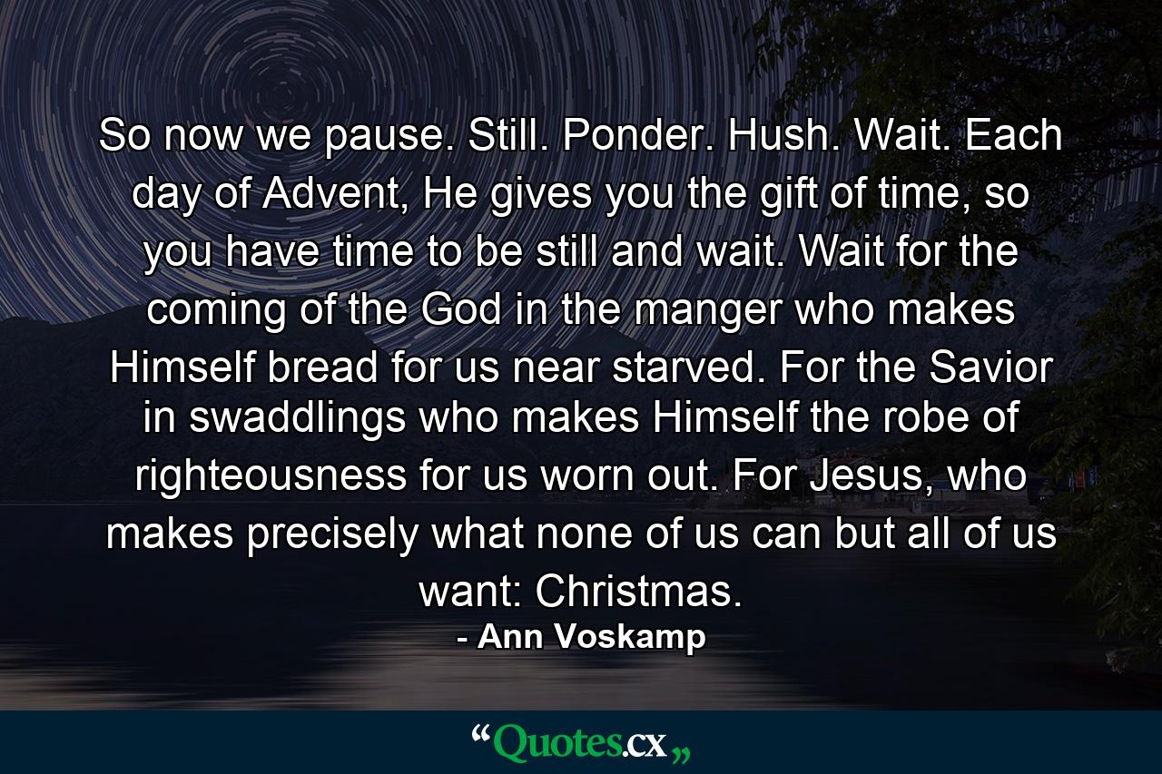 So now we pause. Still. Ponder. Hush. Wait. Each day of Advent, He gives you the gift of time, so you have time to be still and wait. Wait for the coming of the God in the manger who makes Himself bread for us near starved. For the Savior in swaddlings who makes Himself the robe of righteousness for us worn out. For Jesus, who makes precisely what none of us can but all of us want: Christmas. - Quote by Ann Voskamp