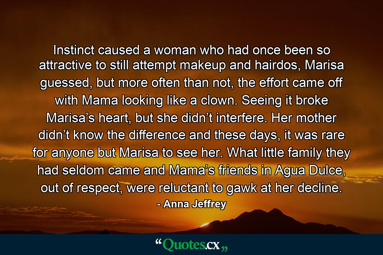 Instinct caused a woman who had once been so attractive to still attempt makeup and hairdos, Marisa guessed, but more often than not, the effort came off with Mama looking like a clown. Seeing it broke Marisa’s heart, but she didn’t interfere. Her mother didn’t know the difference and these days, it was rare for anyone but Marisa to see her. What little family they had seldom came and Mama’s friends in Agua Dulce, out of respect, were reluctant to gawk at her decline. - Quote by Anna Jeffrey