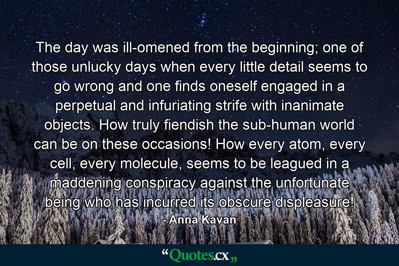 The day was ill-omened from the beginning; one of those unlucky days when every little detail seems to go wrong and one finds oneself engaged in a perpetual and infuriating strife with inanimate objects. How truly fiendish the sub-human world can be on these occasions! How every atom, every cell, every molecule, seems to be leagued in a maddening conspiracy against the unfortunate being who has incurred its obscure displeasure! - Quote by Anna Kavan