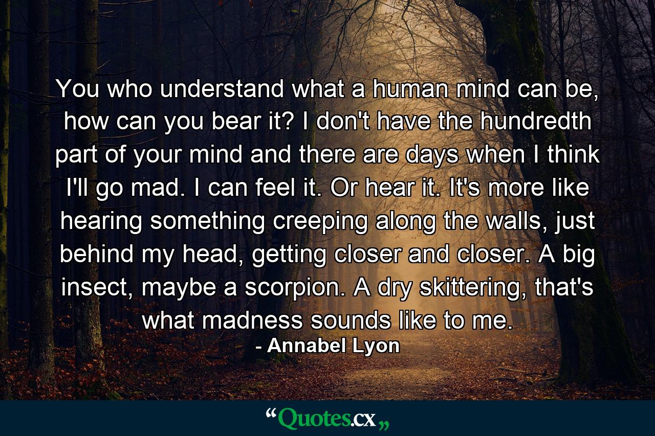 You who understand what a human mind can be, how can you bear it? I don't have the hundredth part of your mind and there are days when I think I'll go mad. I can feel it. Or hear it. It's more like hearing something creeping along the walls, just behind my head, getting closer and closer. A big insect, maybe a scorpion. A dry skittering, that's what madness sounds like to me. - Quote by Annabel Lyon