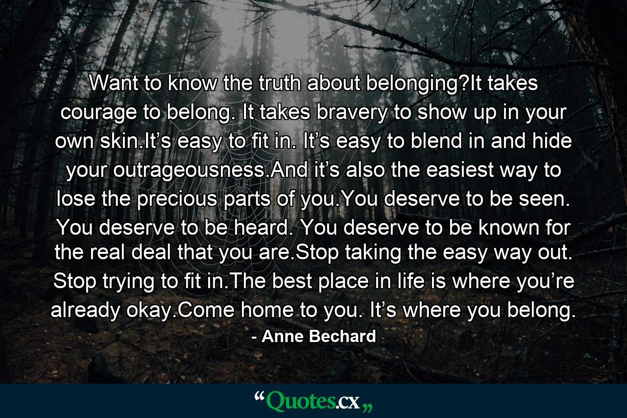 Want to know the truth about belonging?It takes courage to belong. It takes bravery to show up in your own skin.It’s easy to fit in. It’s easy to blend in and hide your outrageousness.And it’s also the easiest way to lose the precious parts of you.You deserve to be seen. You deserve to be heard. You deserve to be known for the real deal that you are.Stop taking the easy way out. Stop trying to fit in.The best place in life is where you’re already okay.Come home to you. It’s where you belong. - Quote by Anne Bechard