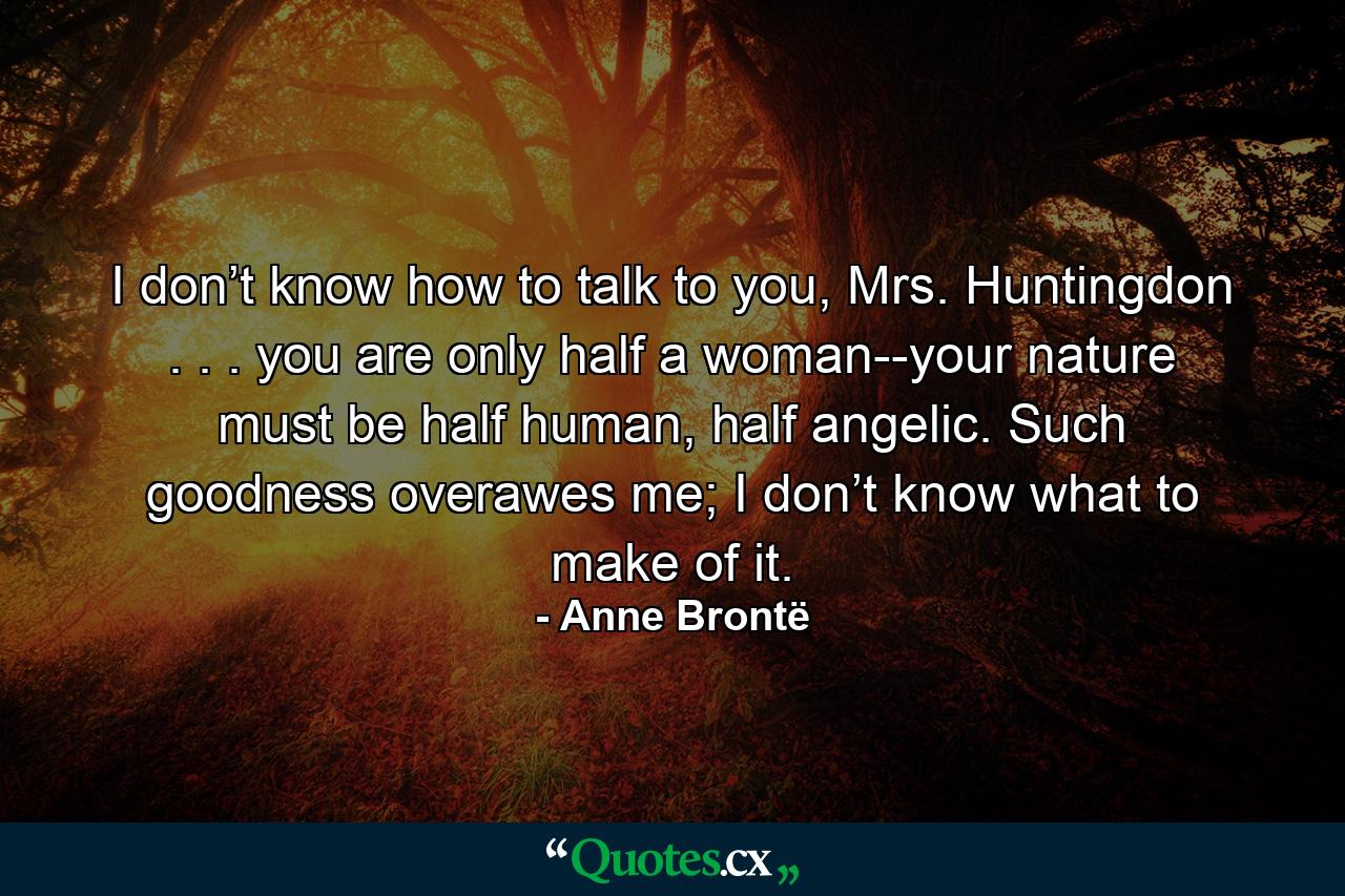 I don’t know how to talk to you, Mrs. Huntingdon . . . you are only half a woman--your nature must be half human, half angelic. Such goodness overawes me; I don’t know what to make of it. - Quote by Anne Brontë