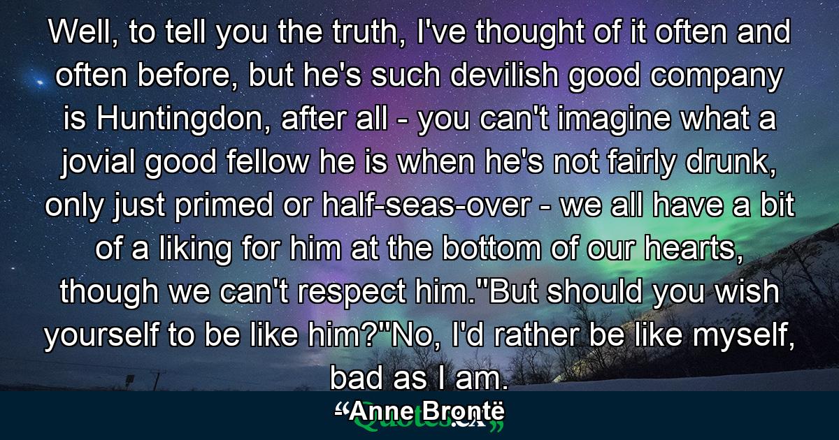 Well, to tell you the truth, I've thought of it often and often before, but he's such devilish good company is Huntingdon, after all - you can't imagine what a jovial good fellow he is when he's not fairly drunk, only just primed or half-seas-over - we all have a bit of a liking for him at the bottom of our hearts, though we can't respect him.''But should you wish yourself to be like him?''No, I'd rather be like myself, bad as I am. - Quote by Anne Brontë