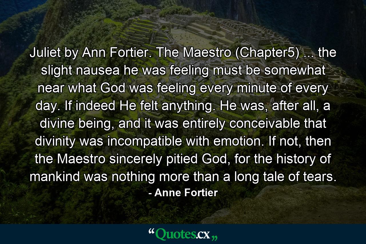 Juliet by Ann Fortier. The Maestro (Chapter5) ... the slight nausea he was feeling must be somewhat near what God was feeling every minute of every day. If indeed He felt anything. He was, after all, a divine being, and it was entirely conceivable that divinity was incompatible with emotion. If not, then the Maestro sincerely pitied God, for the history of mankind was nothing more than a long tale of tears. - Quote by Anne Fortier