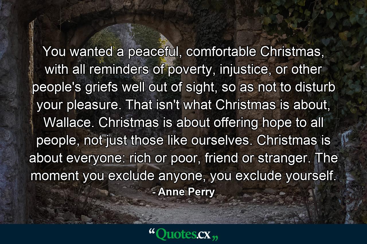 You wanted a peaceful, comfortable Christmas, with all reminders of poverty, injustice, or other people's griefs well out of sight, so as not to disturb your pleasure. That isn't what Christmas is about, Wallace. Christmas is about offering hope to all people, not just those like ourselves. Christmas is about everyone: rich or poor, friend or stranger. The moment you exclude anyone, you exclude yourself. - Quote by Anne Perry