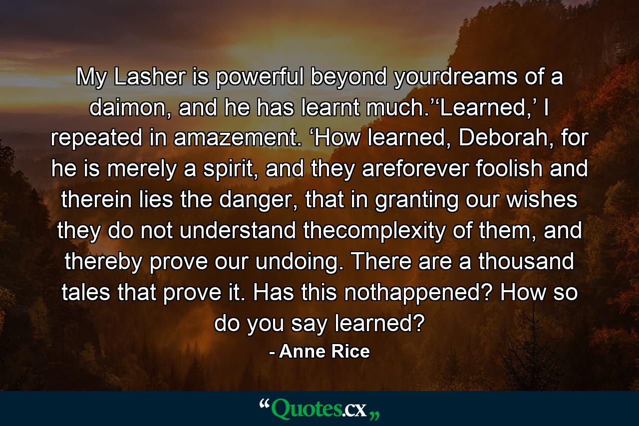 My Lasher is powerful beyond yourdreams of a daimon, and he has learnt much.’‘Learned,’ I repeated in amazement. ‘How learned, Deborah, for he is merely a spirit, and they areforever foolish and therein lies the danger, that in granting our wishes they do not understand thecomplexity of them, and thereby prove our undoing. There are a thousand tales that prove it. Has this nothappened? How so do you say learned? - Quote by Anne Rice