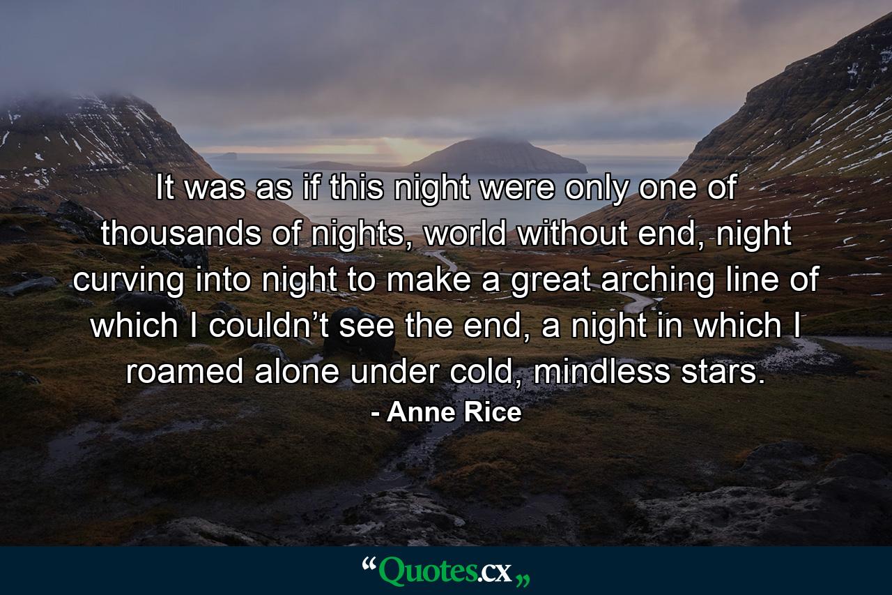 It was as if this night were only one of thousands of nights, world without end, night curving into night to make a great arching line of which I couldn’t see the end, a night in which I roamed alone under cold, mindless stars. - Quote by Anne Rice