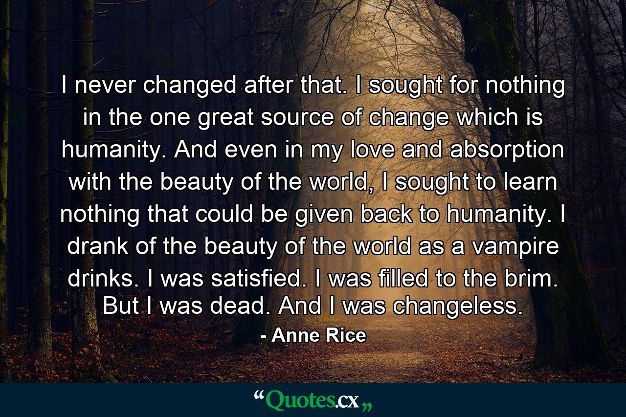 I never changed after that. I sought for nothing in the one great source of change which is humanity. And even in my love and absorption with the beauty of the world, I sought to learn nothing that could be given back to humanity. I drank of the beauty of the world as a vampire drinks. I was satisfied. I was filled to the brim. But I was dead. And I was changeless. - Quote by Anne Rice