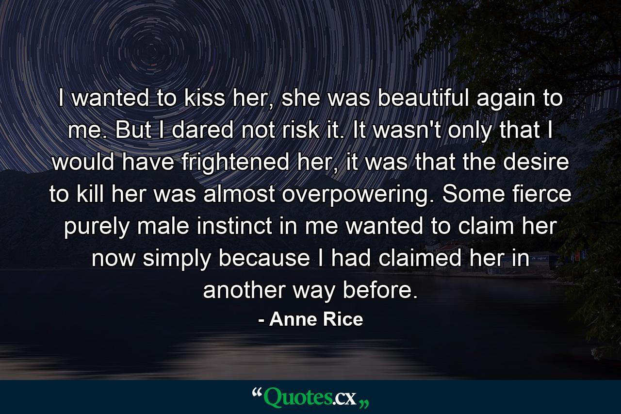 I wanted to kiss her, she was beautiful again to me. But I dared not risk it. It wasn't only that I would have frightened her, it was that the desire to kill her was almost overpowering. Some fierce purely male instinct in me wanted to claim her now simply because I had claimed her in another way before. - Quote by Anne Rice