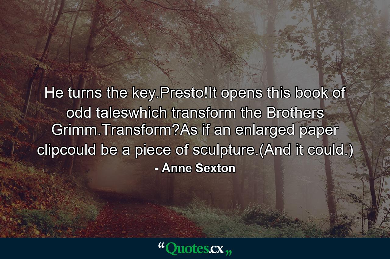 He turns the key.Presto!It opens this book of odd taleswhich transform the Brothers Grimm.Transform?As if an enlarged paper clipcould be a piece of sculpture.(And it could.) - Quote by Anne Sexton