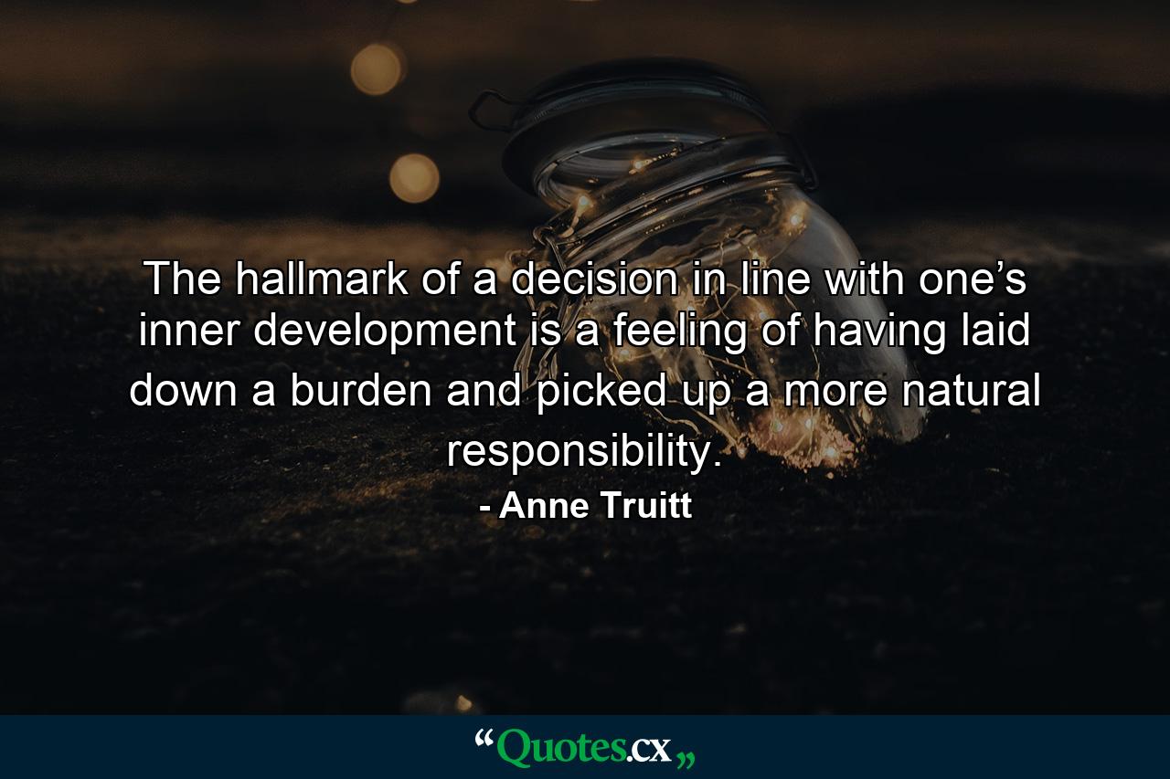 The hallmark of a decision in line with one’s inner development is a feeling of having laid down a burden and picked up a more natural responsibility. - Quote by Anne Truitt