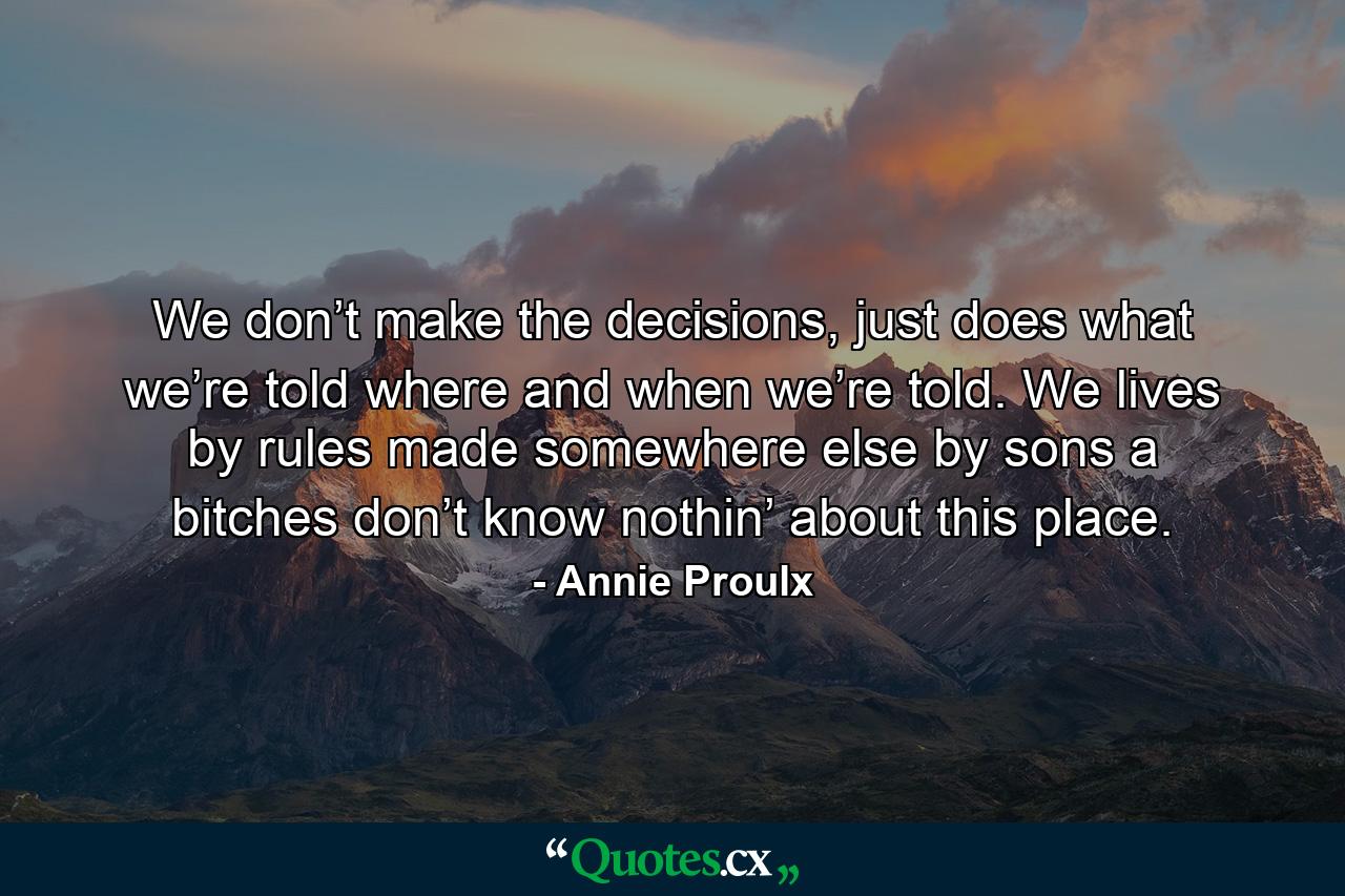 We don’t make the decisions, just does what we’re told where and when we’re told. We lives by rules made somewhere else by sons a bitches don’t know nothin’ about this place. - Quote by Annie Proulx