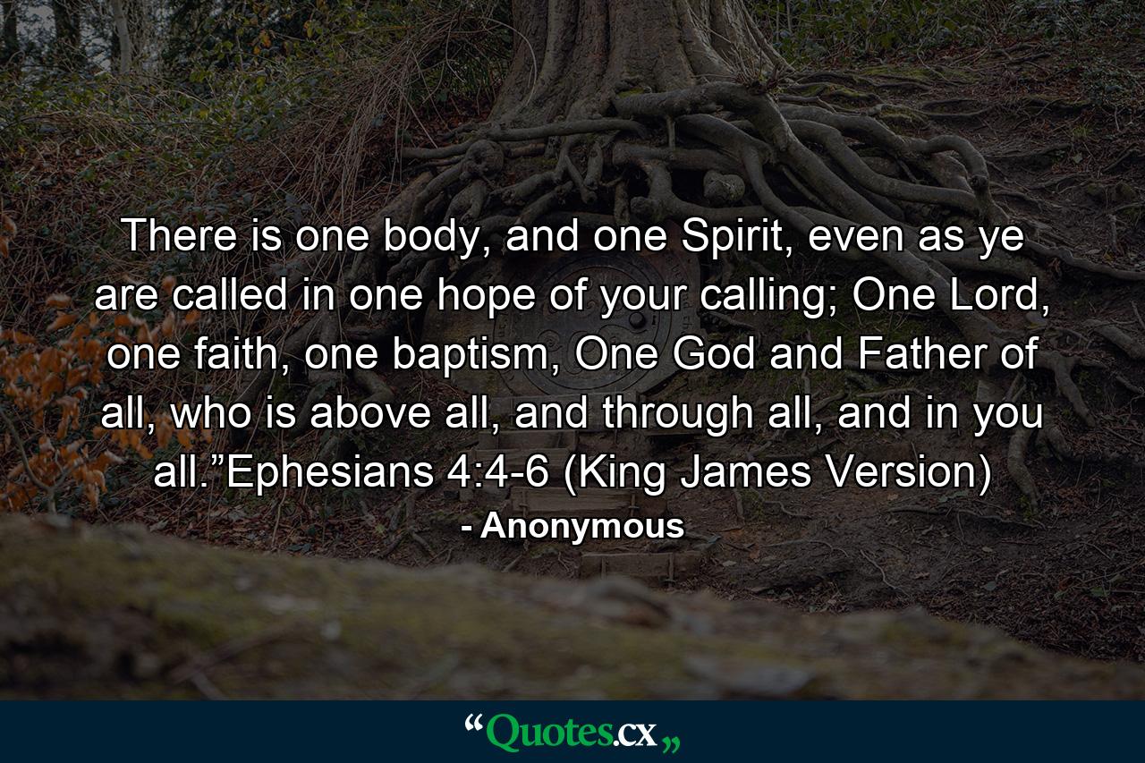 There is one body, and one Spirit, even as ye are called in one hope of your calling; One Lord, one faith, one baptism, One God and Father of all, who is above all, and through all, and in you all.”Ephesians 4:4-6 (King James Version) - Quote by Anonymous