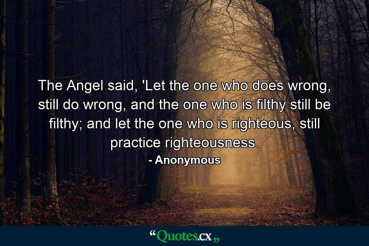 The Angel said, 'Let the one who does wrong, still do wrong, and the one who is filthy still be filthy; and let the one who is righteous, still practice righteousness. - Quote by Anonymous