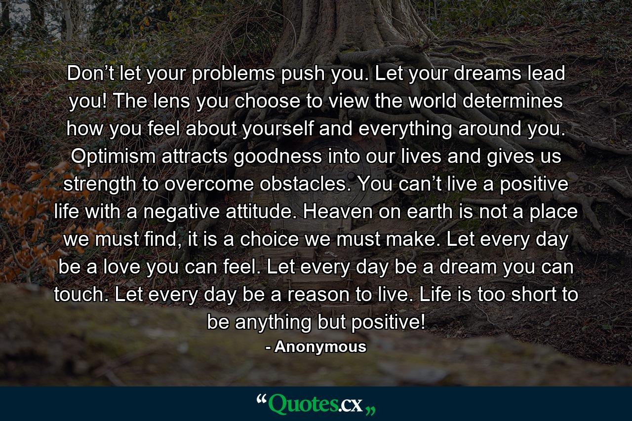 Don’t let your problems push you. Let your dreams lead you! The lens you choose to view the world determines how you feel about yourself and everything around you. Optimism attracts goodness into our lives and gives us strength to overcome obstacles. You can’t live a positive life with a negative attitude. Heaven on earth is not a place we must find, it is a choice we must make. Let every day be a love you can feel. Let every day be a dream you can touch. Let every day be a reason to live. Life is too short to be anything but positive! - Quote by Anonymous