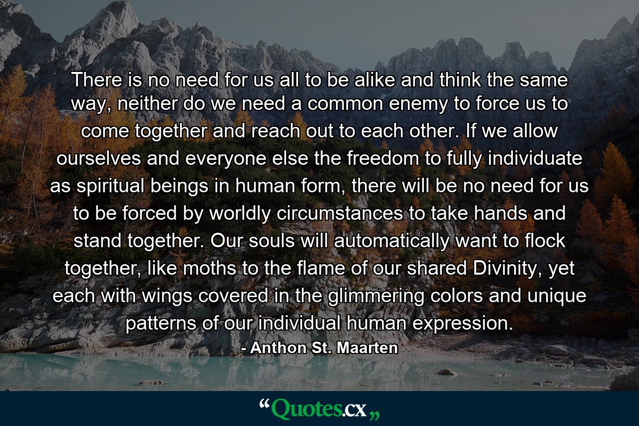 There is no need for us all to be alike and think the same way, neither do we need a common enemy to force us to come together and reach out to each other. If we allow ourselves and everyone else the freedom to fully individuate as spiritual beings in human form, there will be no need for us to be forced by worldly circumstances to take hands and stand together. Our souls will automatically want to flock together, like moths to the flame of our shared Divinity, yet each with wings covered in the glimmering colors and unique patterns of our individual human expression. - Quote by Anthon St. Maarten