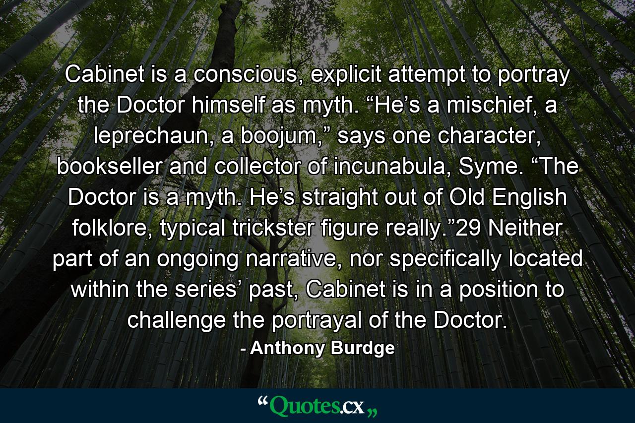 Cabinet is a conscious, explicit attempt to portray the Doctor himself as myth. “He’s a mischief, a leprechaun, a boojum,” says one character, bookseller and collector of incunabula, Syme. “The Doctor is a myth. He’s straight out of Old English folklore, typical trickster figure really.”29 Neither part of an ongoing narrative, nor specifically located within the series’ past, Cabinet is in a position to challenge the portrayal of the Doctor. - Quote by Anthony Burdge