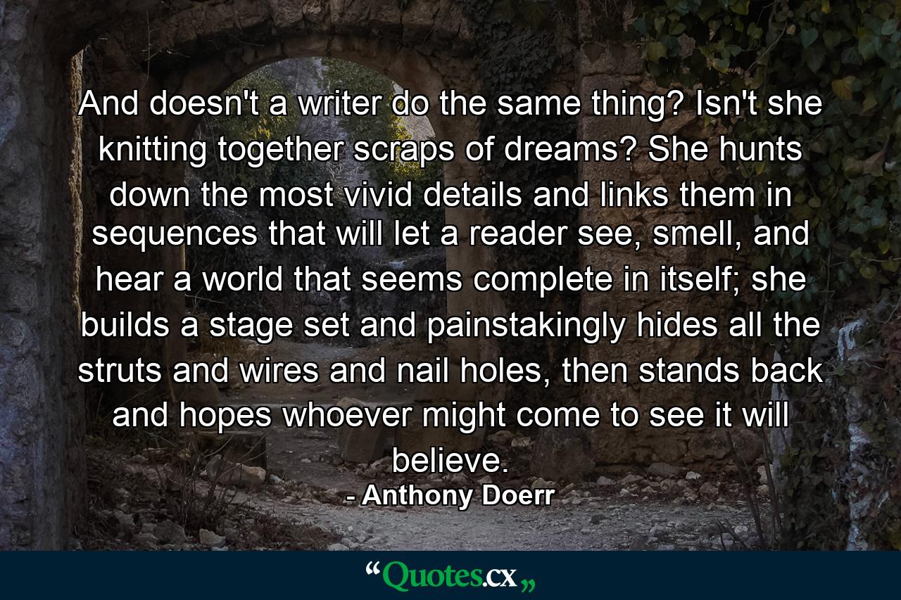 And doesn't a writer do the same thing? Isn't she knitting together scraps of dreams? She hunts down the most vivid details and links them in sequences that will let a reader see, smell, and hear a world that seems complete in itself; she builds a stage set and painstakingly hides all the struts and wires and nail holes, then stands back and hopes whoever might come to see it will believe. - Quote by Anthony Doerr