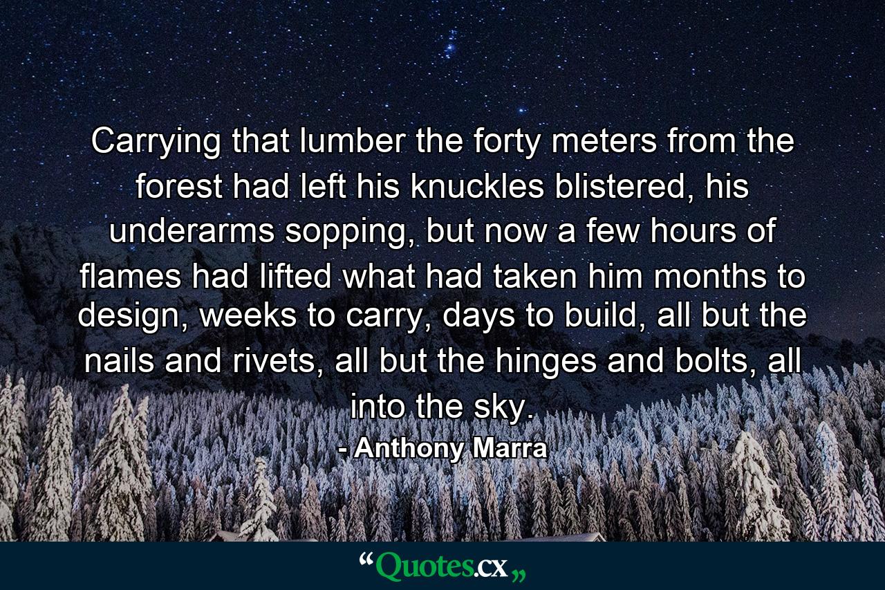 Carrying that lumber the forty meters from the forest had left his knuckles blistered, his underarms sopping, but now a few hours of flames had lifted what had taken him months to design, weeks to carry, days to build, all but the nails and rivets, all but the hinges and bolts, all into the sky. - Quote by Anthony Marra