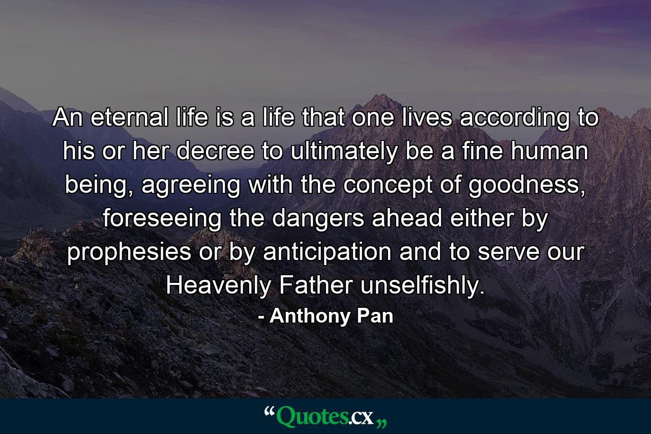 An eternal life is a life that one lives according to his or her decree to ultimately be a fine human being, agreeing with the concept of goodness, foreseeing the dangers ahead either by prophesies or by anticipation and to serve our Heavenly Father unselfishly. - Quote by Anthony Pan