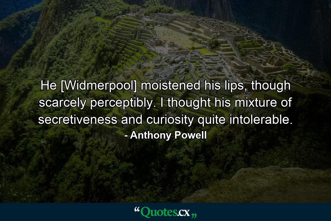 He [Widmerpool] moistened his lips, though scarcely perceptibly. I thought his mixture of secretiveness and curiosity quite intolerable. - Quote by Anthony Powell